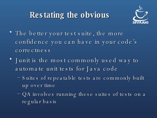 Restating the obvious The better your test suite, the more confidence you can have in your code’s correctness Junit is the most commonly used way to automate unit tests for Java code Suites of repeatable tests are commonly built up over time QA involves running these suites of tests on a regular basis 