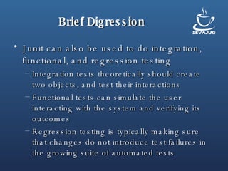 Brief Digression Junit can also be used to do integration, functional, and regression testing Integration tests theoretically should create two objects, and test their interactions Functional tests can simulate the user interacting with the system and verifying its outcomes Regression testing is typically making sure that changes do not introduce test failures in the growing suite of automated tests 