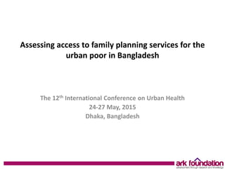 Assessing access to family planning services for the
urban poor in Bangladesh
The 12th International Conference on Urban Health
24-27 May, 2015
Dhaka, Bangladesh
 