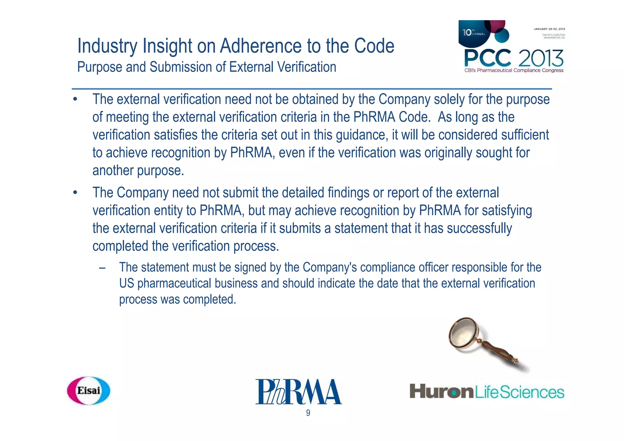 Industry Insight on Adherence to the Code
Purpose and Submission of External Verification

• The external verification need not be obtained by the Company solely for the purpose
  of meeting the external verification criteria in the PhRMA Code. As long as the
  verification satisfies the criteria set out in this guidance, it will be considered sufficient
  to achieve recognition by PhRMA, even if the verification was originally sought for
  another purpose.
• The Company need not submit the detailed findings or report of the external
  verification entity to PhRMA, but may achieve recognition by PhRMA for satisfying
  the external verification criteria if it submits a statement that it has successfully
  completed the verification process.
     –   The statement must be signed by the Company's compliance officer responsible for the
         US pharmaceutical business and should indicate the date that the external verification
         process was completed.




                                               9
 