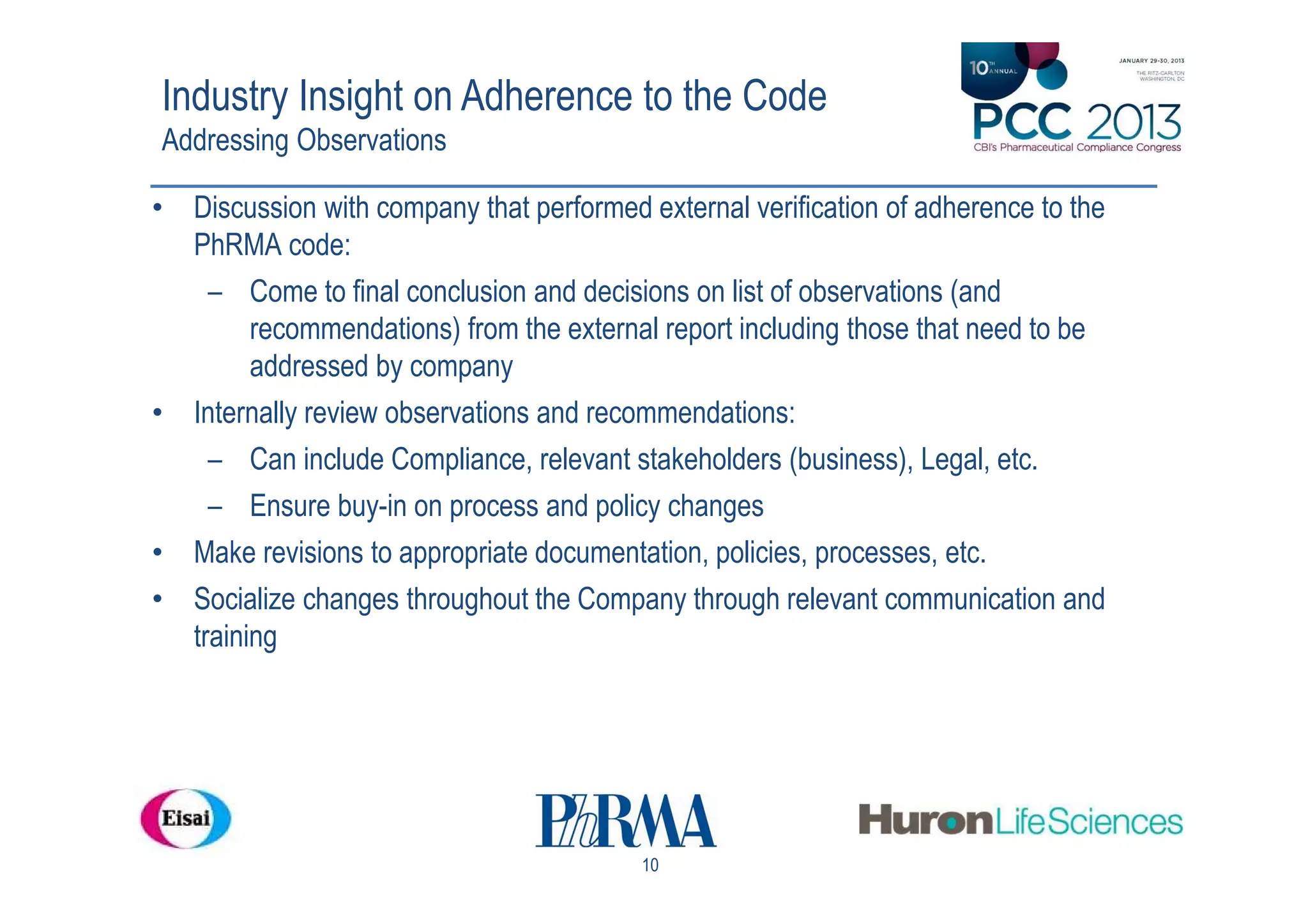 Industry Insight on Adherence to the Code
Addressing Observations

• Discussion with company that performed external verification of adherence to the
  PhRMA code:
    – Come to final conclusion and decisions on list of observations (and
        recommendations) from the external report including those that need to be
        addressed by company
• Internally review observations and recommendations:
    – Can include Compliance, relevant stakeholders (business), Legal, etc.
    – Ensure buy-in on process and policy changes
• Make revisions to appropriate documentation, policies, processes, etc.
• Socialize changes throughout the Company through relevant communication and
  training




                                          10
 