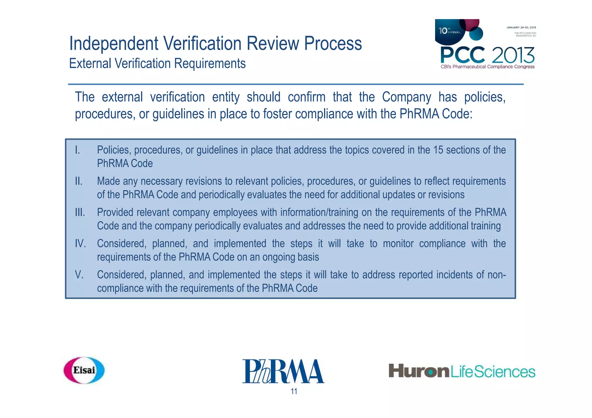 Independent Verification Review Process
External Verification Requirements

 The external verification entity should confirm that the Company has policies,
 procedures, or guidelines in place to foster compliance with the PhRMA Code:

 I.     Policies, procedures, or guidelines in place that address the topics covered in the 15 sections of the
        PhRMA Code
 II.    Made any necessary revisions to relevant policies, procedures, or guidelines to reflect requirements
        of the PhRMA Code and periodically evaluates the need for additional updates or revisions
 III.   Provided relevant company employees with information/training on the requirements of the PhRMA
        Code and the company periodically evaluates and addresses the need to provide additional training
 IV. Considered, planned, and implemented the steps it will take to monitor compliance with the
     requirements of the PhRMA Code on an ongoing basis
 V.     Considered, planned, and implemented the steps it will take to address reported incidents of non-
        compliance with the requirements of the PhRMA Code




                                                        11
 
