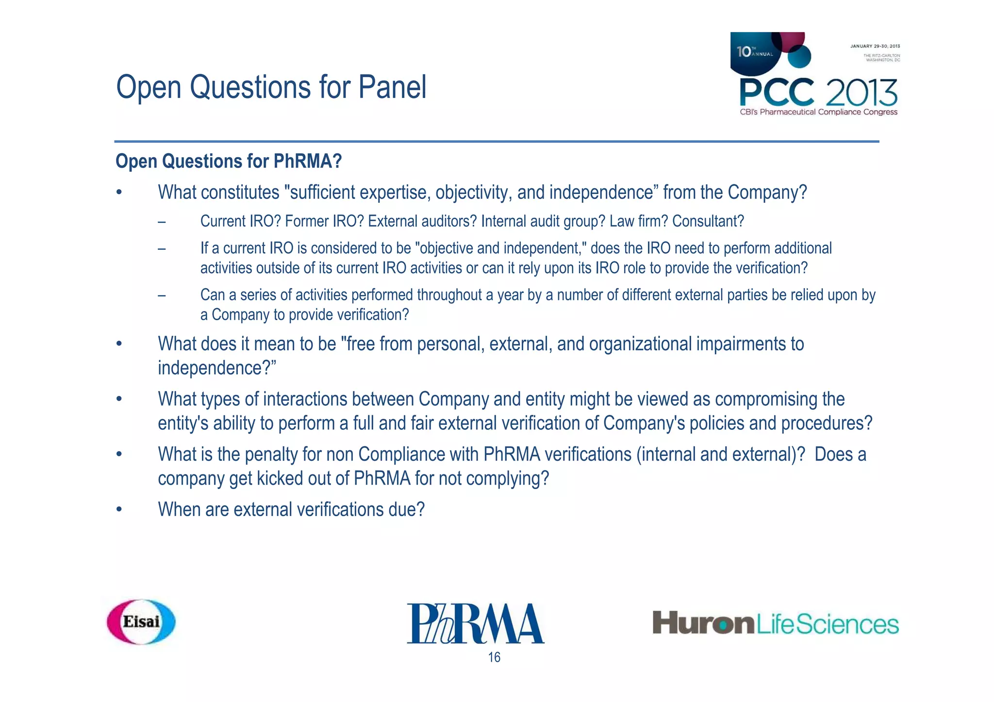 Open Questions for Panel

Open Questions for PhRMA?
•   What constitutes "sufficient expertise, objectivity, and independence” from the Company?
    –     Current IRO? Former IRO? External auditors? Internal audit group? Law firm? Consultant?
    –     If a current IRO is considered to be "objective and independent," does the IRO need to perform additional
          activities outside of its current IRO activities or can it rely upon its IRO role to provide the verification?
    –     Can a series of activities performed throughout a year by a number of different external parties be relied upon by
          a Company to provide verification?
•   What does it mean to be "free from personal, external, and organizational impairments to
    independence?”
•   What types of interactions between Company and entity might be viewed as compromising the
    entity's ability to perform a full and fair external verification of Company's policies and procedures?
•   What is the penalty for non Compliance with PhRMA verifications (internal and external)? Does a
    company get kicked out of PhRMA for not complying?
•   When are external verifications due?




                                                            16
 