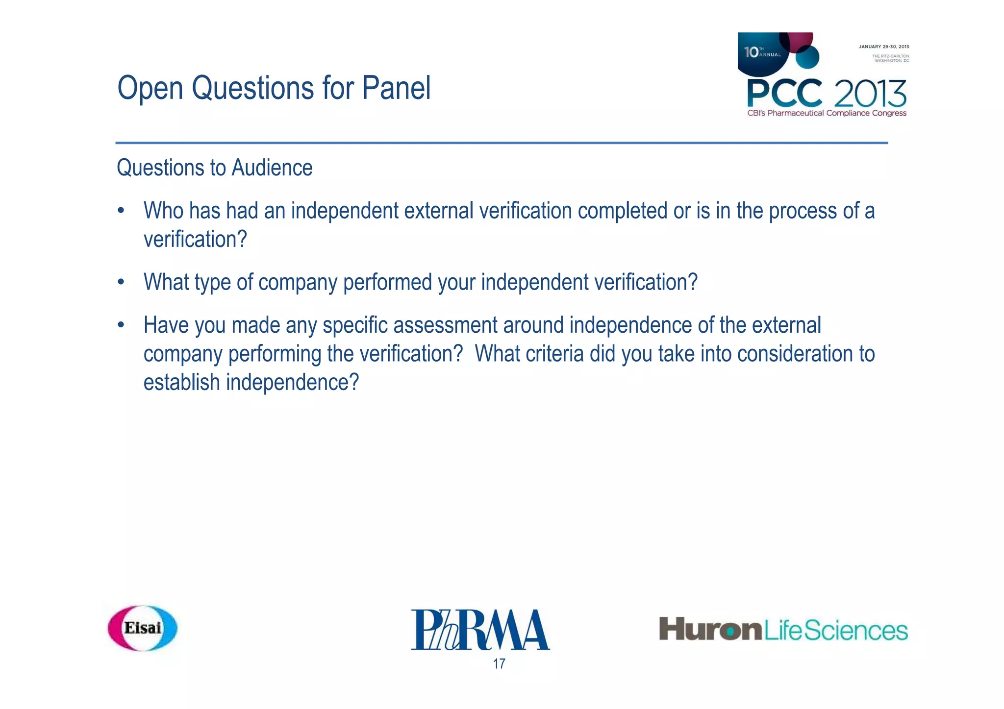 Open Questions for Panel

Questions to Audience
• Who has had an independent external verification completed or is in the process of a
  verification?
• What type of company performed your independent verification?
• Have you made any specific assessment around independence of the external
  company performing the verification? What criteria did you take into consideration to
  establish independence?




                                           17
 