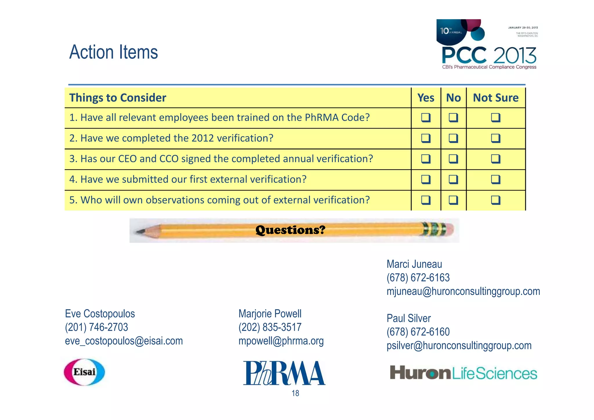 Action Items

Things to Consider                                                        Yes No Not Sure
1. Have all relevant employees been trained on the PhRMA Code?
2. Have we completed the 2012 verification?
3. Has our CEO and CCO signed the completed annual verification?
4. Have we submitted our first external verification?
5. Who will own observations coming out of external verification?

                                         Questions?

                                                                    Marci Juneau
                                                                    (678) 672-6163
                                                                    mjuneau@huronconsultinggroup.com
Eve Costopoulos                      Marjorie Powell                Paul Silver
(201) 746-2703                       (202) 835-3517                 (678) 672-6160
eve_costopoulos@eisai.com            mpowell@phrma.org              psilver@huronconsultinggroup.com



                                                 18
 