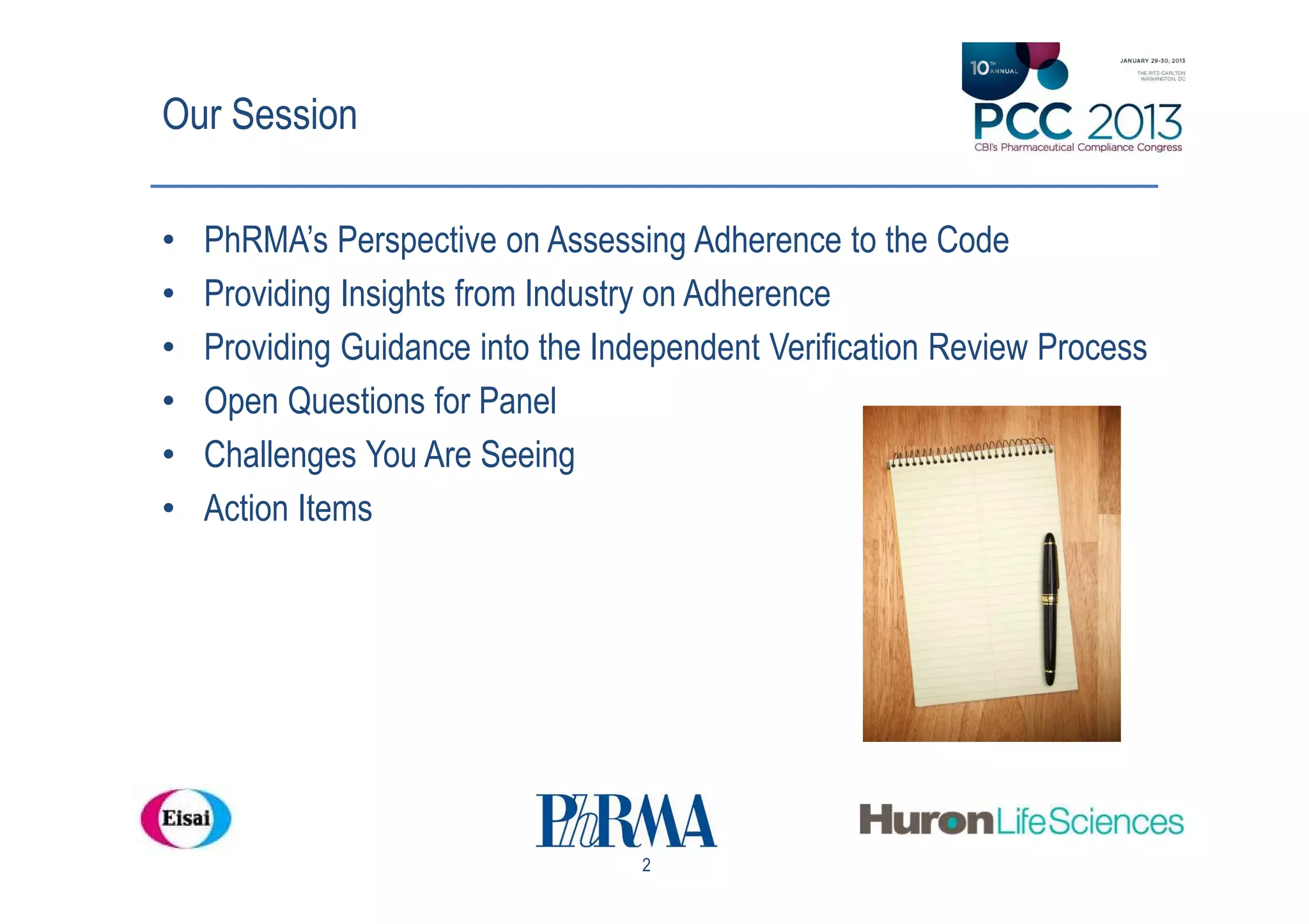 Our Session

•   PhRMA’s Perspective on Assessing Adherence to the Code
•   Providing Insights from Industry on Adherence
•   Providing Guidance into the Independent Verification Review Process
•   Open Questions for Panel
•   Challenges You Are Seeing
•   Action Items




                                   2
 