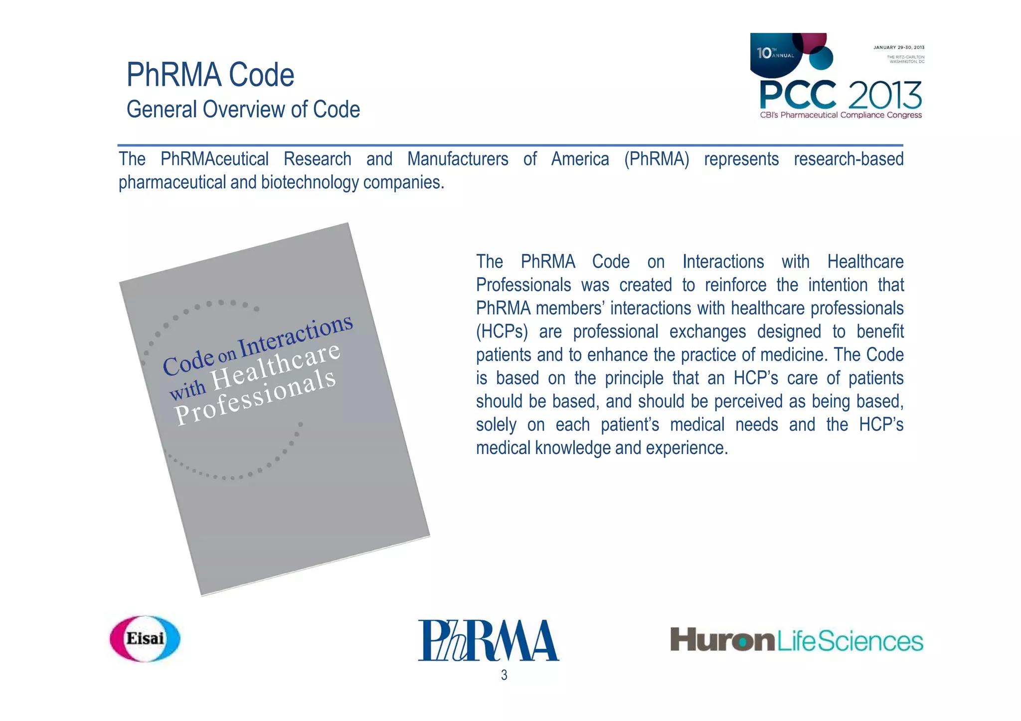 PhRMA Code
General Overview of Code
The PhRMAceutical Research and Manufacturers of America (PhRMA) represents research-based
pharmaceutical and biotechnology companies.



                                        The PhRMA Code on Interactions with Healthcare
                                        Professionals was created to reinforce the intention that
                                        PhRMA members’ interactions with healthcare professionals
                                        (HCPs) are professional exchanges designed to benefit
                                        patients and to enhance the practice of medicine. The Code
                                        is based on the principle that an HCP’s care of patients
                                        should be based, and should be perceived as being based,
                                        solely on each patient’s medical needs and the HCP’s
                                        medical knowledge and experience.




                                           3
 