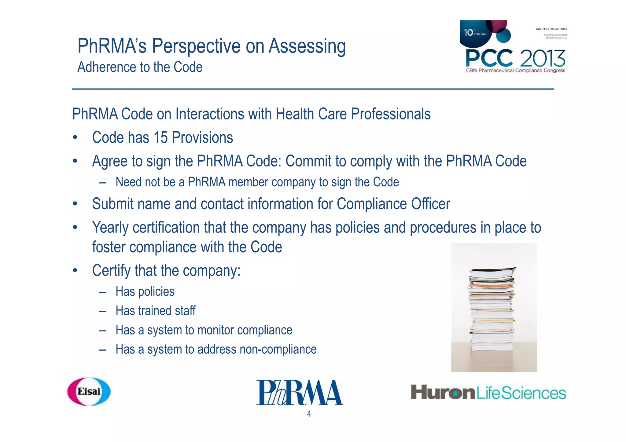 PhRMA’s Perspective on Assessing
Adherence to the Code


PhRMA Code on Interactions with Health Care Professionals
• Code has 15 Provisions
• Agree to sign the PhRMA Code: Commit to comply with the PhRMA Code
    – Need not be a PhRMA member company to sign the Code
• Submit name and contact information for Compliance Officer
• Yearly certification that the company has policies and procedures in place to
  foster compliance with the Code
• Certify that the company:
    –   Has policies
    –   Has trained staff
    –   Has a system to monitor compliance
    –   Has a system to address non-compliance



                                            4
 