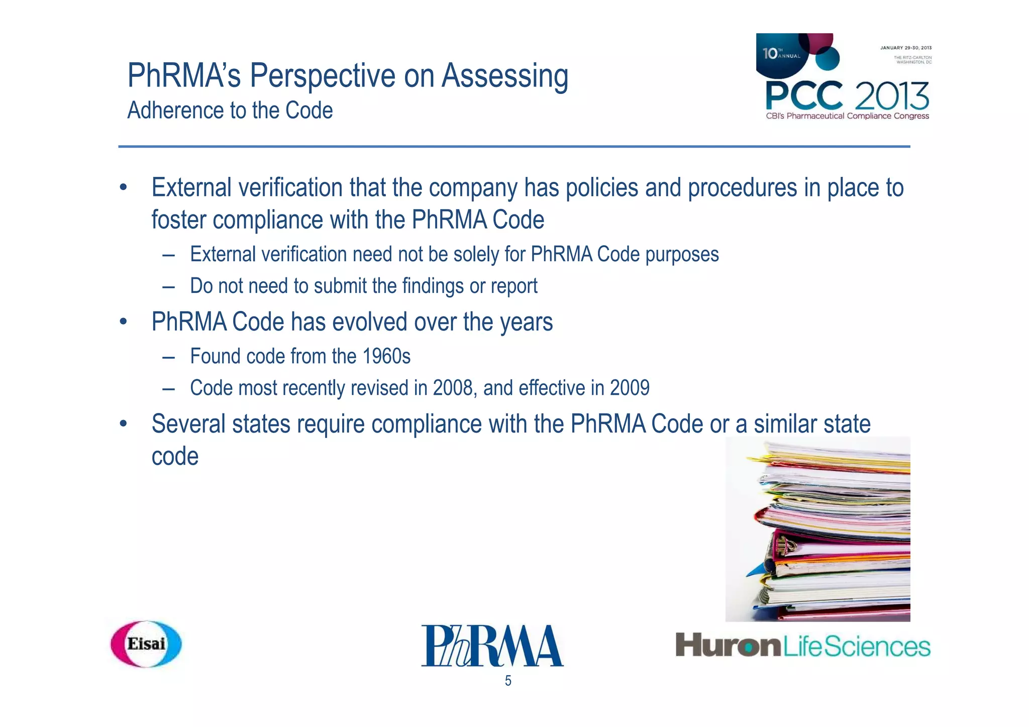 PhRMA’s Perspective on Assessing
Adherence to the Code


• External verification that the company has policies and procedures in place to
  foster compliance with the PhRMA Code
    – External verification need not be solely for PhRMA Code purposes
    – Do not need to submit the findings or report
• PhRMA Code has evolved over the years
    – Found code from the 1960s
    – Code most recently revised in 2008, and effective in 2009
• Several states require compliance with the PhRMA Code or a similar state
  code




                                             5
 