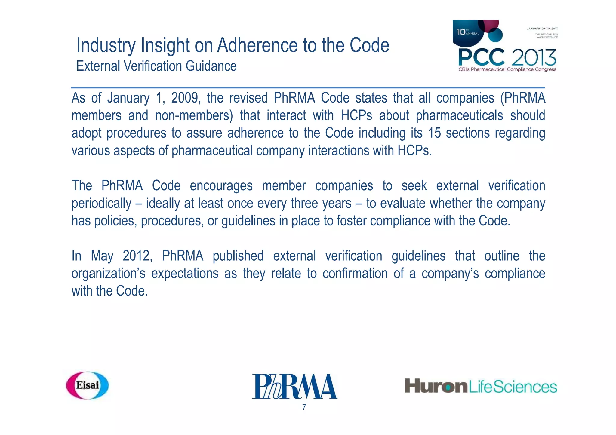 Industry Insight on Adherence to the Code
External Verification Guidance

As of January 1, 2009, the revised PhRMA Code states that all companies (PhRMA
members and non-members) that interact with HCPs about pharmaceuticals should
adopt procedures to assure adherence to the Code including its 15 sections regarding
various aspects of pharmaceutical company interactions with HCPs.

The PhRMA Code encourages member companies to seek external verification
periodically – ideally at least once every three years – to evaluate whether the company
has policies, procedures, or guidelines in place to foster compliance with the Code.

In May 2012, PhRMA published external verification guidelines that outline the
organization’s expectations as they relate to confirmation of a company’s compliance
with the Code.




                                          7
 