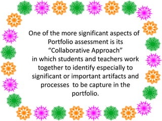 One of the more significant aspects of
Portfolio assessment is its
“Collaborative Approach”
in which students and teachers work
together to identify especially to
significant or important artifacts and
processes to be capture in the
portfolio.
 
