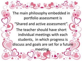The main philosophy embedded in
portfolio assessment is
“Shared and active assessment”.
The teacher should have short
individual meetings with each
students, in which progress is
discuss and goals are set for a future
meeting .
 