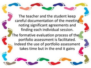 The teacher and the student keep
careful documentation of the meeting
noting significant agreements and
finding each individual session.
The formative evaluation process of the
portfolio assessment is facilitated.
Indeed the use of portfolio assessment
takes time but in the end it gains
 
