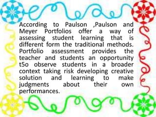 According to Paulson ,Paulson and
Meyer Portfolios offer a way of
assessing student learning that is
different form the traditional methods.
Portfolio assessment provides the
teacher and students an opportunity
t5o observe students in a broader
context taking risk developing creative
solution and learning to make
judgments about their own
performances.
 