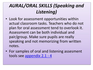 AURAL/ORAL SKILLS (Speaking and
Listening)
• Look for assessment opportunities within
actual classroom tasks. Teachers who do not
plan for oral assessment tend to overlook it.
Assessment can be both individual and
pair/group. Make sure pupils are really
speaking and not memorizing from written
notes.
• For samples of oral and listening assesment
tools see appendix 2.1 - 4
 