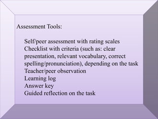 Assessment Tools:
Self/peer assessment with rating scales
Checklist with criteria (such as: clear
presentation, relevant vocabulary, correct
spelling/pronunciation), depending on the task
Teacher/peer observation
Learning log
Answer key
Guided reflection on the task
 