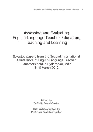 Assessing and Evaluating English Language Teacher Education 1
Assessing and Evaluating
English Language Teacher Education,
Teaching and Learning
Selected papers from the Second International
Conference of English Language Teacher
Educators held in Hyderabad, India
3 - 5 March 2012
Edited by
Dr Philip Powell-Davies
With an Introduction by
Professor Paul Gunashekar
 