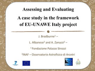 Assessing and Evaluating
A case study in the framework
of EU-UNAWE Italy project
J. Bradburne1 –

L. Albanese2 and A. Zanazzi2 –
1 Fondazione
2INAF

Palazzo Strozzi

– Osservatorio Astrofisico di Arcetri

 