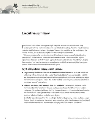Assessing and explaining risk
    Investors’ expectations after the ﬁnancial crisis




    Executive summary



    T   he ﬁnancial crisis and the ensuing volatility in the global economy and capital markets have
        challenged traditional wisdom about the risks associated with investing. More than ever, there is now
    a pressing need for investors to have a clear idea of the risks they are taking, as that can inﬂuence the
    amounts invested, the asset classes targeted and the speciﬁc products selected.
       This report considers what investment risk is and how it can be measured, speciﬁcally addressing
    questions such as how investors assess their own risk appetite, what constitutes low and high risk
    exposure and the extent to which investors appreciate the connection between risk and return. It splits
    the respondents into ﬁnancial advisers, corporate investors and high net worth individual investors to
    examine more closely issues speciﬁc to each of these groups.

    Key ﬁndings from this research include:
    l Only a minority of investors think the recent ﬁnancial crisis was as bad as it can get: Despite the
      wild swings in ﬁnancial markets at the peak of the crisis, just 14% of respondents said the volatility
      was ‘beyond anything I could have imagined’ while 28% said it was ‘within expected volatility’. Nearly
      half of the respondents (41%) believe that market volatility was merely ‘unusual’ compared with their
      ‘worst-case scenario’ expectations.
    l Investors now realise there is no such thing as a ‘safe haven’: Perceived risk in all asset classes
      has increased and the `safe haven’ status of asset classes such as cash and ﬁxed income has been
      challenged. This has been the biggest shock for European investors – 65% of them feel bond investing
      has become riskier – as they traditionally have invested heavily in ﬁxed income, an area widely
      perceived to be less risky than most other asset classes.
        Over half of respondents say they view investing in stocks, bonds, property, private equity and hedge
        funds as slightly or much riskier than before, with commodities being the slight exception: just 35% of
        respondents believe investing in commodities is slightly or much riskier than it used to be.




1                                                                           © Economist Intelligence Unit Limited 2010
 