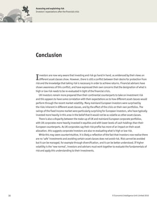 Assessing and explaining risk
     Investors’ expectations after the ﬁnancial crisis




     Conclusion



     I  nvestors are now very aware that investing and risk go hand in hand, as evidenced by their views on
        different asset classes show. However, there is still a conﬂict between their desire for protection from
     risk and the knowledge that taking risk is necessary in order to achieve returns. Financial advisers have
     shown awareness of this conﬂict, and have expressed their own concerns that the designation of what is
     high or low risk needs to be re-evaluated in light of the ﬁnancial crisis.
        UK investors remain more prepared than their continental counterparts to take on investment risk
     and this appears to have some correlation with their expectations as to how different asset classes would
     perform through the recent market volatility. Many mainland European investors were surprised by
     the risks inherent in different asset classes, and by the effect of the crisis on their own portfolios. The
     swings of the ﬁxed income market were particularly surprising for European investors, who have typically
     invested more heavily in this area in the belief that it would not be as volatile as other asset classes.
        There is also a disparity between the make-up of UK and mainland European corporate portfolios,
     with UK corporates more heavily invested in equities and with lower levels of cash holdings than their
     European counterparts. As UK corporates say their risk proﬁle has more of an impact on their asset
     allocation, this suggests corporate investors are also re-evaluating what is high or low risk.
        While this may seem counterintuitive, it is likely a reﬂection of the fact that investors now realise there
     are no ‘safe’ investments and avoiding certain asset classes does not avoid risk. Risk cannot be avoided
     but it can be managed, for example through diversiﬁcation, and it can be better understood. If higher
     volatility is the ‘new normal’, investors and advisers must work together to evaluate the fundamentals of
     risk and apply this understanding to their investments.




30                                                                              © Economist Intelligence Unit Limited 2010
 