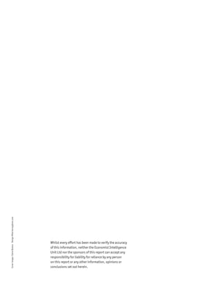 Cover image: Claire Boston Design Mike kenny@me.com




                                                      Whilst every effort has been made to verify the accuracy
                                                      of this information, neither the Economist Intelligence
                                                      Unit Ltd nor the sponsors of this report can accept any
                                                      responsibility for liability for reliance by any person
                                                      on this report or any other information, opinions or
                                                      conclusions set out herein.
 
