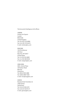 The Economist Intelligence Unit offices:

LONDON
26 Red Lion Square
London
WC1R 4HQ
United Kingdom
Tel: (44.20) 7576 8000
Fax: (44.20) 7576 8476
E-mail: london@eiu.com

NEW YORK
750 Third Avenue
5th Floor
New York, NY 10017
United States
Tel: (1.212) 554 0600
Fax: (1.212) 586 0248
E-mail: newyork@eiu.com

HONG KONG
6001, Central Plaza
18 Harbour Road
Wanchai
Hong Kong
Tel: (852) 2585 3888
Fax: (852) 2802 7638
E-mail: hongkong@eiu.com

GENEVA
Boulevard des Tranchées 16
1206 Geneva
Switzerland
Tel: (41) 22 566 2470
Fax: (41) 22 346 93 47
E-mail: geneva@eiu.com
 