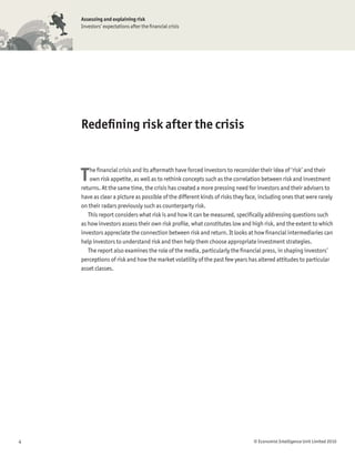 Assessing and explaining risk
    Investors’ expectations after the ﬁnancial crisis




    Redeﬁning risk after the crisis



    T   he ﬁnancial crisis and its aftermath have forced investors to reconsider their idea of ‘risk’ and their
        own risk appetite, as well as to rethink concepts such as the correlation between risk and investment
    returns. At the same time, the crisis has created a more pressing need for investors and their advisers to
    have as clear a picture as possible of the different kinds of risks they face, including ones that were rarely
    on their radars previously such as counterparty risk.
       This report considers what risk is and how it can be measured, speciﬁcally addressing questions such
    as how investors assess their own risk proﬁle, what constitutes low and high risk, and the extent to which
    investors appreciate the connection between risk and return. It looks at how ﬁnancial intermediaries can
    help investors to understand risk and then help them choose appropriate investment strategies.
       The report also examines the role of the media, particularly the ﬁnancial press, in shaping investors’
    perceptions of risk and how the market volatility of the past few years has altered attitudes to particular
    asset classes.




4                                                                              © Economist Intelligence Unit Limited 2010
 