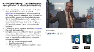 Assessing and Fostering a Culture of Innovation
with Magnus Penker, CEO & Founder, Innovation360 Group
• Prior to the webinar, you had a chance to run the online-
based, personalized innovation assessment
InnoSurvey® on your perspective of an organization of
your choice, and during the webinar, learn to analyze the
outcome of the assessment crafting out an actionable
plan for immediate improvements. The assessment is a
personalized 40-page report containing analytics,
benchmark and recommendations on how to sharpen
your strategy, leadership, culture, and capabilities for
innovation.
• If you want to run the innovation assessment InnoSurvey®
afterwards it is also possible.
• During this webinar we will dive into how to assess and
foster culture and capabilities for innovation. You will
learn how to identify existing strengths and weaknesses
within an organization in order to tailor a solution for
improvement where:
• Blockers are identified and removed
• Amplifiers are activated
• Alignment between aspiration and abilities across
borders are made
 