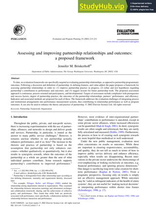 Assessing and improving partnership relationships and outcomes:
a proposed framework
Jennifer M. Brinkerhoff*
Department of Public Administration, The George Washington University, Washington, DC 20052, USA
Abstract
To date, no evaluation frameworks are specifically targeted at evaluating partnership relationships, as opposed to partnership programmatic
outcomes. Following a discussion and definition of partnership, its defining features, and value-added, the paper proposes a framework for
assessing partnership relationships in order to: (1) improve partnership practice in progress, (2) refine and test hypotheses regarding
partnership’s contribution to performance and outcomes, and (3) suggest lessons for future partnership work. The proposed assessment
approach is continuous, process-oriented and participatory, and developmental. Targets of assessment include compliance with prerequisites
and success factors, degree of partnership practice, the outcomes of the partnership relationships, partners’ performance, and efficiency.
Indicators and associated methods are proposed for each of these. The framework addresses the evaluation challenges of integrating process
and institutional arrangements into performance measurement systems, thus contributing to relationship performance as well as program
outcomes. It can also be used to enhance the theory and practice of partnership. q 2002 Elsevier Science Ltd. All rights reserved.
Keywords: Partnership; Framework; Organization
1. Introduction
Throughout the public, private, and non-profit sectors,
there is increasing experimentation with the use of partner-
ships, alliances, and networks to design and deliver goods
and services. Partnership, in particular, is touted as the
answer to many public service challenges.1
However, it
remains unclear whether or not partnership actually
enhances performance, and if so, how? The increase in the
rhetoric and practice of partnership is based on the
assumption that partnership not only enhances out-
comes—whether qualitatively or quantitatively, but it also
results in synergistic rewards, where the outcomes of the
partnership as a whole are greater than the sum of what
individual partners contribute. Some research supports
partnership’s contribution to improved performance.2
However, most evidence of inter-organizational partner-
ships’ contributions to performance is anecdotal, except in
some private sector alliances, where increased efficiencies
can be quantified (Shah & Singh, 2001). In short, synergistic
results are often sought and referenced, but they are rarely
fully articulated and measured (Dobbs, 1999). Furthermore,
the process or how to of creating such synergistic rewards
are more hopeful than methodical or well understood.
Under the new public management, evaluation most
often concentrates on results or outcomes. While these
are important in ensuring responsiveness, accountability,
and quality, they do not tell us much in terms of how to
improve public service delivery and enhance efficiency,
especially when results are disappointing. Recent inno-
vations in the private sector underscore the shortcomings of
over-emphasizing or looking exclusively at outcomes, e.g.
financial performance, and ignoring process dimensions.3
One danger is sacrificing long-term value creation for short-
term performance (Kaplan & Norton, 2001). From a
pragmatic perspective, focusing only on results is simply
not an effective management approach. While outcomes
may be ‘valid as infrequent indicators of the health of entire
systems’, they are not useful for ‘making tactical decisions’
or interpreting performance within shorter time frames
(Schonberger, 1996, p. 17).
0149-7189/02/$ - see front matter q 2002 Elsevier Science Ltd. All rights reserved.
PII: S0149-7189(02)00017-4
Evaluation and Program Planning 25 (2002) 215–231
www.elsevier.com/locate/evalprogplan
* Tel.: þ1-202-994-3598; fax: þ1-202-994-6792.
E-mail address: jbrink@gwu.edu (J.M. Brinkerhoff).
1
Partnership is distinguished from other relationship types according to
two defining dimensions, mutuality and organization identity, discussed
later.
2
For example, Ellinger, Keller, and Ellinger (2000) studied the
relationship among departments internal to organizations. They examined
the relationship between interaction (meetings and information exchange)
and collaboration (teamwork, sharing, and the achievement of collective
goals), and performance. They found that while both are positively
associated with performance, more specifically, collaboration mediates the
relationship between interaction and performance.
3
For a brief review of these, see Kaplan and Norton (1992, 1996) and
Schonberger (1996).
 