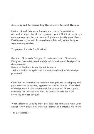 ·
Assessing and Recommending Quantitative Research Designs
Last week and this week focused on types of quantitative
research designs. For this assignment, you will select the design
most appropriate for your research plan and justify your choice.
Furthermore, you will be asked to explain why other designs
were not appropriate.
To prepare for this Application:
Review , "Research Designs: Experiments" and, "Research
Designs: Cross-Sectional and Quasi-Experimental Designs" in
the course text
Research Methods in the Social Sciences
. What are the strengths and limitations of each of the designs
presented
Consider the quantitative research plan you are developing and
your research questions, hypotheses, and variables. What kind
of design would you recommend for your plan? What is your
rationale for this choice? What is your rationale for NOT
selecting another design?
What threats to validity must you consider and avoid with your
design? How might you increase internal and external validity?
The assignment:
 