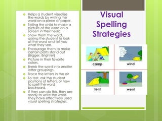  Helps a student visualize
the words by writing the
word on a piece of paper.
 Telling the child to make a
picture of the word on a
screen in their head.
 Show them the word,
asking the student to look
at the word and tell you
what they see.
 Encourage them to make
certain parts stand out
(Bigger, Brighter)
 Picture in their favorite
colors.
 Break the word into smaller
letter groupings.
 Trace the letters in the air
 To test, ask the student
positions of letters, or how
to spell the word
backward.
 If they can do this, they are
ready to write the word.
They have effectively used
visual spelling strategies.
Visual
Spelling
Strategies
 