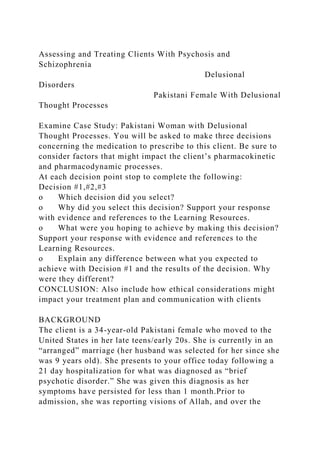 Assessing and Treating Clients With Psychosis and
Schizophrenia
Delusional
Disorders
Pakistani Female With Delusional
Thought Processes
Examine Case Study: Pakistani Woman with Delusional
Thought Processes. You will be asked to make three decisions
concerning the medication to prescribe to this client. Be sure to
consider factors that might impact the client’s pharmacokinetic
and pharmacodynamic processes.
At each decision point stop to complete the following:
Decision #1,#2,#3
o Which decision did you select?
o Why did you select this decision? Support your response
with evidence and references to the Learning Resources.
o What were you hoping to achieve by making this decision?
Support your response with evidence and references to the
Learning Resources.
o Explain any difference between what you expected to
achieve with Decision #1 and the results of the decision. Why
were they different?
CONCLUSION: Also include how ethical considerations might
impact your treatment plan and communication with clients
BACKGROUND
The client is a 34-year-old Pakistani female who moved to the
United States in her late teens/early 20s. She is currently in an
“arranged” marriage (her husband was selected for her since she
was 9 years old). She presents to your office today following a
21 day hospitalization for what was diagnosed as “brief
psychotic disorder.” She was given this diagnosis as her
symptoms have persisted for less than 1 month.Prior to
admission, she was reporting visions of Allah, and over the
 