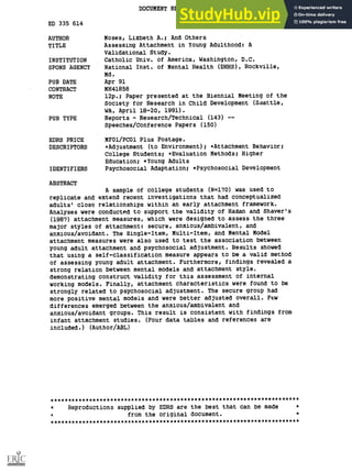 DOCUMENT RESUME
ED 335 614 CG 023 607
AUTHOR Moses, Lizbeth A.; And Others
TITLE Assessing Attachment in Young Adulthood: A
Validational Study.
INSTITUTION Catholic Univ. of America, Washington, D.C.
SPONS AGENCY National Inst. of Mental Health (DHHS), Rockville,
Md.
PUB DATE Apr 91
CONTRACT MH41858
NOTE 12p.; Paper presented at the Biennial Meeting of the
Society for Research in Child Development (Seattle,
WA, April 18-20, 1991).
PUB TYPE Reports - Research/Technical (143) --
Speeches/Conference Papers (150)
EDRS PRICE MF01/PC01 Plus Postage.
DESCRIPTORS *Adjustment (to Environment); *Attachment Behavior;
College Students; *Evaluation Methods; Higher
Education; *Young Adults
IDENTIFIERS Psychosocial Adaptation; *Psychosocial Development
ABSTRACT
A sample of college students (N=170) was used to
replicate and extend recent investigations that had conceptualized
adults' close relationships within an early attachment framework.
Analyses were conducted to support the validity of Hazan and Shaver's
(1987) attachment measures, which were designed to assess the three
major styles of attachment: secure, anxious/ambivalent, and
anxious/avoidant. The Single-Item, Multi-Item, and Mental Model
attachment measures were also used to test the association between
young adult attachment and psychosocial adjustment. Results showed
that using a self-classification measure appears to be a valid method
of assessing young adult attachment. Furthermore, findings revealed a
strong relation between mental models and attachment style,
demonstrating construct validity for this assessment of internal
working models. Finally, attachment characteristics were found to be
strongly related to psychosocial adjustment. The secure group had
more positive mental models and were better adjusted overall. Few
differences emerged between the anxious/ambivalent and
anxious/avoidant groups. This result is consistent with findings from
infant attachment studies. (Four data tables and references are
included.) (Author/ABL)
***********************************************************************
* Reproductions supplied by EDRS are the best that can be made *
1, from the original document. *
***********************************************************************
 
