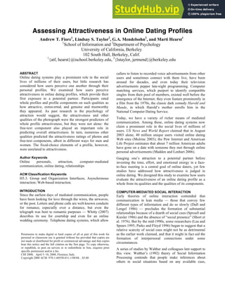 Assessing Attractiveness in Online Dating Profiles
Andrew T. Fiore1
, Lindsay S. Taylor2
, G.A. Mendelsohn2
, and Marti Hearst1
1
School of Information and 2
Department of Psychology
University of California, Berkeley
102 South Hall, Berkeley, Calif.
1
{atf, hearst}@ischool.berkeley.edu, 2
{lstaylor, jermend}@berkeley.edu
ABSTRACT
Online dating systems play a prominent role in the social
lives of millions of their users, but little research has
considered how users perceive one another through their
personal profiles. We examined how users perceive
attractiveness in online dating profiles, which provide their
first exposure to a potential partner. Participants rated
whole profiles and profile components on such qualities as
how attractive, extraverted, and genuine and trustworthy
they appeared. As past research in the psychology of
attraction would suggest, the attractiveness and other
qualities of the photograph were the strongest predictors of
whole profile attractiveness, but they were not alone: the
free-text component also played an important role in
predicting overall attractiveness. In turn, numerous other
qualities predicted the attractiveness ratings of photos and
free-text components, albeit in different ways for men and
women. The fixed-choice elements of a profile, however,
were unrelated to attractiveness.
Author Keywords
Online personals, attraction, computer-mediated
communication, online dating, relationships
ACM Classification Keywords
H5.3. Group and Organization Interfaces; Asynchronous
interaction; Web-based interaction.
INTRODUCTION
Since the earliest days of mediated communication, people
have been looking for love through the wires, the airwaves,
or the post. Letters and phone calls are well-known conduits
for romance, especially over a distance, but even the
telegraph was bent to romantic purposes — Whitty (2007)
describes its use for courtship and even for an online
wedding ceremony. Telephone dating systems, which allow
callers to listen to recorded voice advertisements from other
users and sometimes connect with them live, have been
around for decades, and even today their television
advertisements pepper late-night programming. Computer
matching services, which purport to identify compatible
singles from their pool of members, existed well before the
emergence of the Internet; they even feature prominently in
a film from the 1970s, the classic dark comedy Harold and
Maude, in which Harold’s mother enrolls him in the
National Computer Dating Service.
Today, we have a variety of richer means of mediated
communication. Among these, online dating systems now
claim a prominent role in the social lives of millions of
users. US News and World Report claimed that in August
2003 alone, 40 million unique users visited online dating
Web sites (Mulrine 2003); the Pew Internet and American
Life Project estimates that about 7 million American adults
have gone on a date with someone they met through online
personal advertisements (Madden and Lenhart 2006).
Gauging one’s attraction to a potential partner before
investing the time, effort, and emotional energy in a face-
to-face meeting is a central goal of online daters, yet few
studies have addressed how attractiveness is judged in
online dating. We designed this study to examine how users
evaluate the attractiveness of an online dating profile as a
whole from its qualities and the qualities of its components.
COMPUTER-MEDIATED SOCIAL INTERACTION
Early theories of online interaction contended that
communication in lean media — those that convey few
different types of information and do so slowly (Daft and
Lengel 1986) — precludes the formation of substantial
relationships because of a dearth of social cues (Sproull and
Kiesler 1986) and the absence of “social presence” (Short et
al. 1976). But by the mid-1990s, some researchers (Lea and
Spears 1995; Parks and Floyd 1996) began to suggest that a
relative scarcity of social cues might not be as detrimental
as the earlier work claimed, and that it might in fact aid the
formation of interpersonal connections under some
circumstances.
A series of studies by Walther and colleagues lent support to
this view. Walther’s (1992) theory of Social Information
Processing contends that people make inferences about
others in social situations based on any available cues,
Permission to make digital or hard copies of all or part of this work for
personal or classroom use is granted without fee provided that copies are
not made or distributed for profit or commercial advantage and that copies
bear this notice and the full citation on the first page. To copy otherwise,
or republish, to post on servers or to redistribute to lists, requires prior
specific permission and/or a fee.
CHI 2008, April 5–10, 2008, Florence, Italy.
Copyright 2008 ACM 978-1-60558-011-1/08/04…$5.00
 