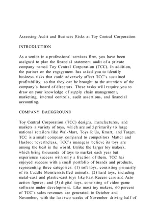 Assessing Audit and Business Risks at Toy Central Corporation
INTRODUCTION
As a senior in a professional services firm, you have been
assigned to plan the financial statement audit of a private
company named Toy Central Corporation (TCC). In addition,
the partner on the engagement has asked you to identify
business risks that could adversely affect TCC’s sustained
profitability, so that they can be brought to the attention of the
company’s board of directors. These tasks will require you to
draw on your knowledge of supply chain management,
marketing, internal controls, audit assertions, and financial
accounting.
COMPANY BACKGROUND
Toy Central Corporation (TCC) designs, manufactures, and
markets a variety of toys, which are sold primarily to large
national retailers like Wal-Mart, Toys R Us, Kmart, and Target.
TCC is a small company compared to competitors Mattel and
Hasbro; nevertheless, TCC’s managers believe its toys are
among the best in the world. Unlike the larger toy makers,
which bring thousands of toys to market each year but
experience success with only a fraction of them, TCC has
enjoyed success with a small portfolio of brands and products,
representing three categories: (1) soft toys, consisting primarily
of its Cuddle Monstersstuffed animals; (2) hard toys, including
metal-cast and plastic-cast toys like Fast Racers cars and Acto
action figures; and (3) digital toys, consisting of video game
software under development. Like most toy makers, 60 percent
of TCC’s sales revenues are generated in October and
November, with the last two weeks of November driving half of
 