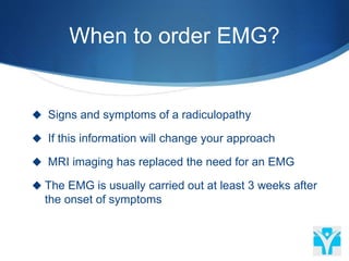 When to order EMG?
 Signs and symptoms of a radiculopathy
 If this information will change your approach
 MRI imaging has replaced the need for an EMG
 The EMG is usually carried out at least 3 weeks after
the onset of symptoms
 