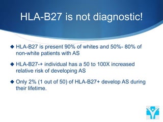 HLA-B27 is not diagnostic!
 HLA-B27 is present 90% of whites and 50%- 80% of
non-white patients with AS
 HLA-B27-+ individual has a 50 to 100X increased
relative risk of developing AS
 Only 2% (1 out of 50) of HLA-B27+ develop AS during
their lifetime.
 