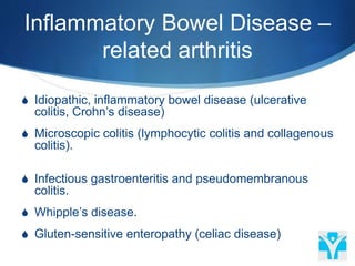 Inflammatory Bowel Disease –
related arthritis
 Idiopathic, inflammatory bowel disease (ulcerative
colitis, Crohn’s disease)
 Microscopic colitis (lymphocytic colitis and collagenous
colitis).
 Infectious gastroenteritis and pseudomembranous
colitis.
 Whipple’s disease.
 Gluten-sensitive enteropathy (celiac disease)
 