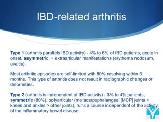 IBD-related arthritis
 Type 1 (arthritis parallels IBD activity) - 4% to 6% of IBD patients, acute in
onset, asymmetric; + extraarticular manifestations (erythema nodosum,
uveitis).
 Most arthritic episodes are self-limited with 80% resolving within 3
months. This type of arthritis does not result in radiographic changes or
deformities.
 Type 2 (arthritis is independent of IBD activity) - 3% to 4% patients;
symmetric (80%), polyarticular (metacarpophalangeal [MCP] joints >
knees and ankles > other joints), runs a course independent of the activity
of the inflammatory bowel disease
 