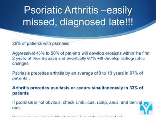 Psoriatic Arthritis –easily
missed, diagnosed late!!!
 26% of patients with psoriasis
 Aggressive! 45% to 50% of patients will develop erosions within the first
2 years of their disease and eventually 67% will develop radiographic
changes
 Psoriasis precedes arthritis by an average of 8 to 10 years in 67% of
patients.;
 Arthritis precedes psoriasis or occurs simultaneously in 33% of
patients
 If psoriasis is not obvious, check Umbilicus, scalp, anus, and behind
ears.
 