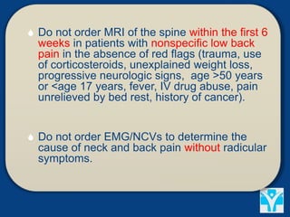  Do not order MRI of the spine within the first 6
weeks in patients with nonspecific low back
pain in the absence of red flags (trauma, use
of corticosteroids, unexplained weight loss,
progressive neurologic signs, age >50 years
or <age 17 years, fever, IV drug abuse, pain
unrelieved by bed rest, history of cancer).
 Do not order EMG/NCVs to determine the
cause of neck and back pain without radicular
symptoms.
 
