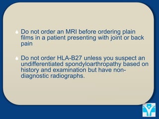  Do not order an MRI before ordering plain
films in a patient presenting with joint or back
pain
 Do not order HLA-B27 unless you suspect an
undifferentiated spondyloarthropathy based on
history and examination but have non-
diagnostic radiographs.
 