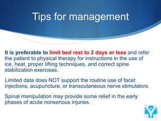Tips for management
It is preferable to limit bed rest to 2 days or less and refer
the patient to physical therapy for instructions in the use of
ice, heat, proper lifting techniques, and correct spine
stabilization exercises.
Limited data does NOT support the routine use of facet
injections, acupuncture, or transcutaneous nerve stimulators.
Spinal manipulation may provide some relief in the early
phases of acute nonserious injuries.
 