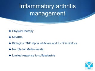 Inflammatory arthritis
management
 Physical therapy
 NSAIDs
 Biologics: TNF alpha inhibitors and IL-17 inhibitors
 No role for Methotrexate
 Limited response to sulfasalazine
 