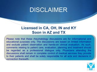 DISCLAIMER
 Please note that these rheumatology discussions are for informational and
educational purposes only. The discussions are based on limited information
and exclude patient observation and hands-on clinical evaluation. As such,
comments relating to patient care, evaluation, planning and treatment should
be regarded as a professional dialogue only. Physicians attending the
discussions shall remain in complete control of medical services they provide
to their patients and shall be solely responsible for all acts and decisions in
connection therewith.
Licensed in CA, OH, IN and KY
Soon in AZ and TX
 