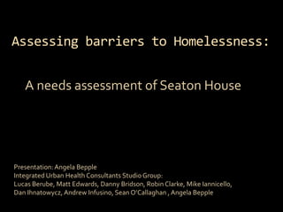 Assessing barriers to Homelessness:  A needs assessment of Seaton House Presentation: Angela Bepple Integrated Urban Health Consultants Studio Group: Lucas Berube, Matt Edwards, Danny Bridson, Robin Clarke, Mike Iannicello, Dan Ihnatowycz, Andrew Infusino, Sean O’Callaghan , Angela Bepple 