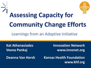 Assessing Capacity for
Community Change Efforts
Learnings from an Adaptive Initiative
Kat Athanasiades
Veena Pankaj
Deanna Van Hersh

Innovation Network
www.innonet.org
Kansas Health Foundation
www.khf.org

 