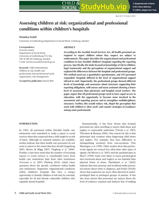Assessing children at risk: organizational and professional
conditions within children’s hospitals
Veronica Svärd
University of Gothenburg Department of Social Work, Göteborg, Sweden
Correspondence:
Veronica Svärd,
Department of Social Work,
University of Gothenburg P.O. Box
720, SE 405 30 Göteborg, Sweden
E-mail: veronica.svard@socwork.gu.se
Keywords: child maltreatment,
children at risk, health care
professional, inter-professional work,
organization, risk management
Accepted for publication: March 2016
ABSTRACT
According to the Swedish Social Services Act, all health personnel are
required to report children whom they suspect are subject to
maltreatment. This paper describes the organizational and professional
conditions in four Swedish children’s hospitals regarding the reporting
process. Specifically, the study focused on knowledge of risk to children,
legal frameworks and the perceptions of organizational support and
explored the differences between the hospitals and professional groups.
The method used was a quantitative questionnaire, and 295 personnel
responded. Hospitals differed in the level of organizational support
offered to staff. Importantly, the professional groups showed different
levels of knowledge and awareness about structures supporting their
reporting obligations, with nurses and nurse assistants showing a lower
level of awareness than physicians and hospital social workers. The
paper argues that all professional groups need to have equal access to
education, with the opportunity to become more involved in the
assessment and reporting process and to strengthen multidisciplinary
structures. Further, this would reduce risk, dispel the perception that
work with children is ‘dirty work’ and counter strategies of avoidance
among some professionals.
INTRODUCTION
In 1982, all personnel within Swedish health care
institutions were mandated to make a report to social
services when they suspected that a child might be at risk
of harm. Although no national statistics are available,
studies indicate that these health care personnel do not
seem to report to the extent that they should (Lagerberg
2001; Borres & Hägg 2007; Tingberg et al. 2008).
Further, it has been noted that the number of incoming
reports to social services is considerably lower from
health care institutions than from other institutions
(Cocozza et al. 2007; Östberg 2010), which raises
questions about the speciﬁc conditions within health
care institutions. Supportive organizational conditions
within children’s hospitals that have a unique
opportunity to identify children at risk may be essential,
especially for ill and already vulnerable children who
regularly attend hospitals.
Internationally, it has been shown that hospital
personnel are often unwilling to report child abuse and
neglect to responsible authorities (Tirosh et al. 2003;
Theodore & Runyan 2006). One reason for this is that
physicians lack certainty when diagnosing child abuse
and neglect. For example, they have difﬁculties in
distinguishing accidents from non-accidents (Van
Haeringen et al. 1998). Other studies show that psycho-
social signals are noticed less often than other types of
signals (Al-Moosa et al. 2003) and the paediatricians in
Shor’s (1998) study were likely to assess psychological
and emotional abuse and neglect as less harmful than
physical forms of abuse. Paavilainen et al. (2002)
indicate that time pressure and workload make person-
nel unsure about when to diagnose, and Svärd (2014b)
shows that suspicions are more often directed at under-
privileged than at privileged groups of parents. It has
also been shown that personnel are unsure about the
level of evidence required and harbour fear of making
Child and Family Social Work 2016 © 2016 John Wiley & Sons Ltd
1
doi:10.1111/cfs.12291
bs_bs_banner
 