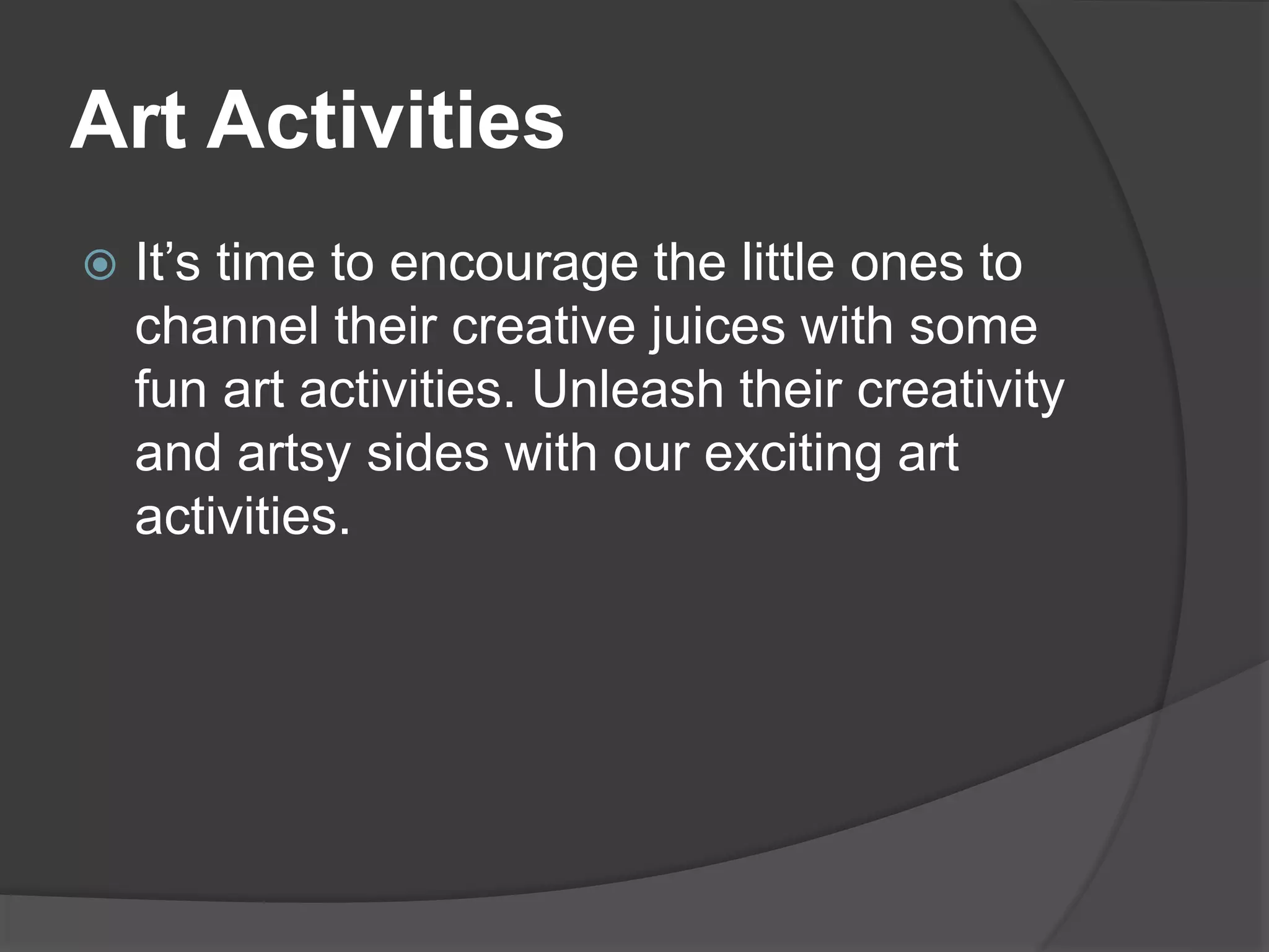 Art Activities
 It’s time to encourage the little ones to
channel their creative juices with some
fun art activities. Unleash their creativity
and artsy sides with our exciting art
activities.
 