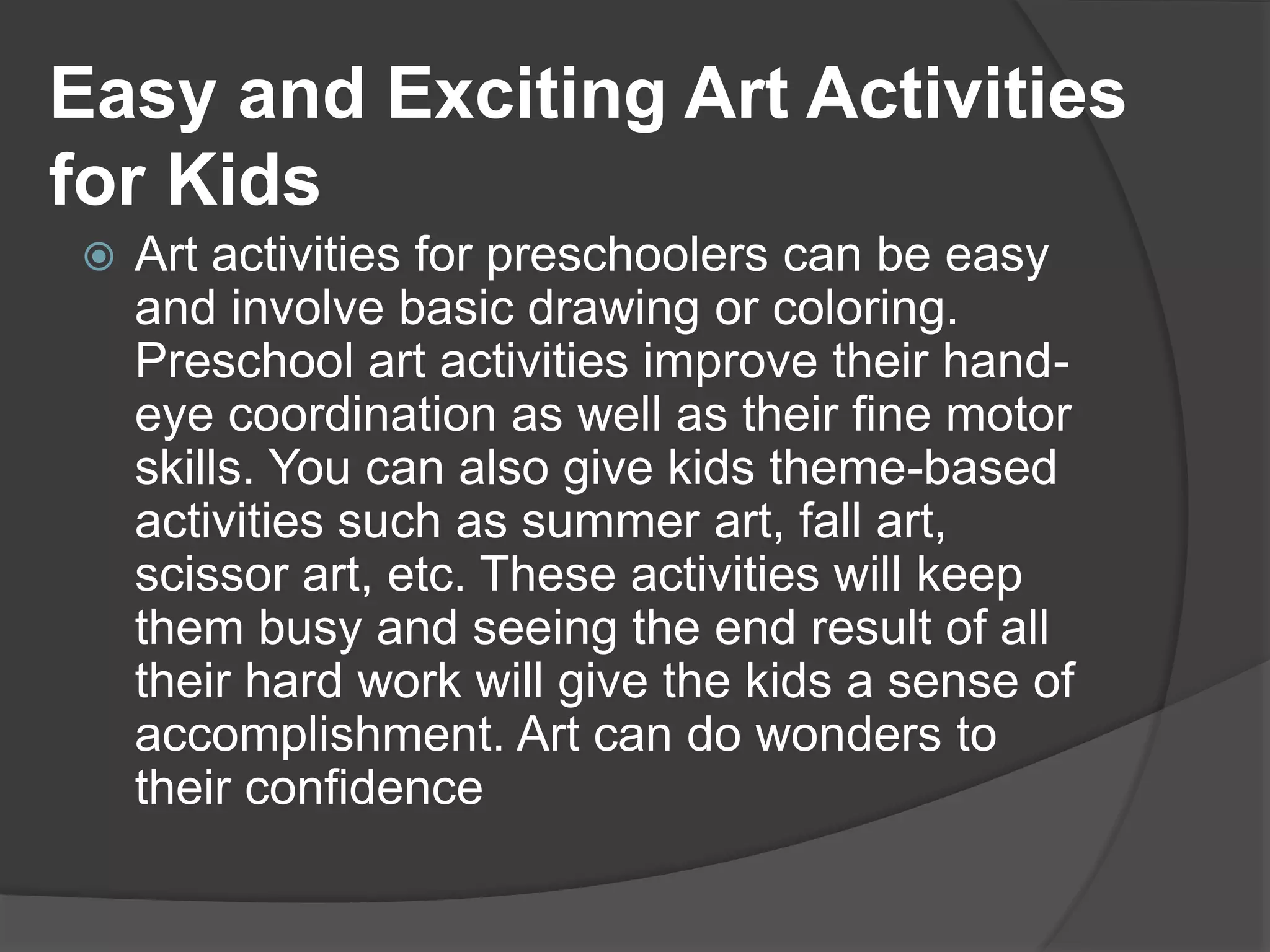 Easy and Exciting Art Activities
for Kids
 Art activities for preschoolers can be easy
and involve basic drawing or coloring.
Preschool art activities improve their hand-
eye coordination as well as their fine motor
skills. You can also give kids theme-based
activities such as summer art, fall art,
scissor art, etc. These activities will keep
them busy and seeing the end result of all
their hard work will give the kids a sense of
accomplishment. Art can do wonders to
their confidence
 